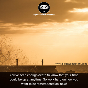You've seen enough death to know that your time could be up at anytime. So work hard on how you want to be remembered as, now!